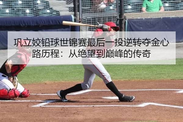 巩立姣铅球世锦赛最后一投逆转夺金心路历程：从绝望到巅峰的传奇