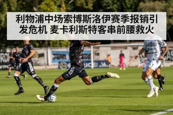 利物浦中场索博斯洛伊赛季报销引发危机 麦卡利斯特客串前腰救火