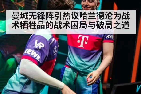 曼城无锋阵引热议哈兰德沦为战术牺牲品的战术困局与破局之道