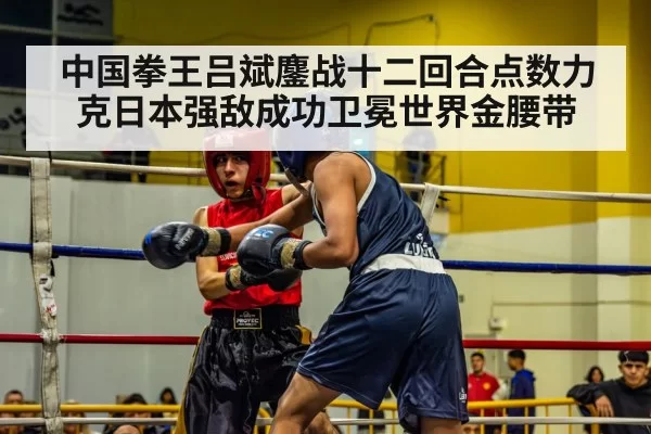 中国拳王吕斌鏖战十二回合点数力克日本强敌成功卫冕世界金腰带