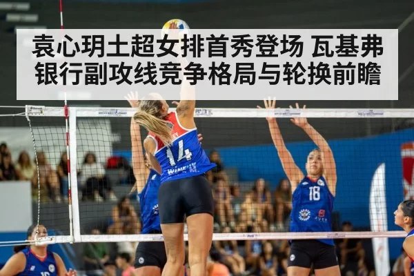袁心玥土超女排首秀登场 瓦基弗银行副攻线竞争格局与轮换前瞻